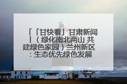 「甘快看」甘肃新闻丨（绿化南北两山 共建绿色家园）兰州新区：生态优先绿色发展 打造生态环保示范区