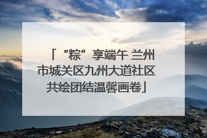 “粽”享端午 兰州市城关区九州大道社区共绘团结温馨画卷