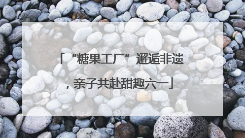 “糖果工厂”邂逅非遗，亲子共赴甜趣六一
