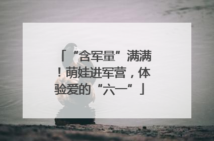 “含军量”满满！萌娃进军营，体验爱的“六一”
