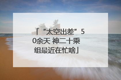 “太空出差”50余天 神二十乘组最近在忙啥