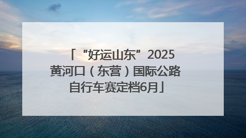 “好运山东”2025黄河口（东营）国际公路自行车赛定档6月