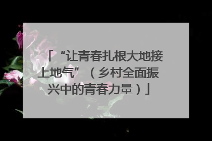 “让青春扎根大地接上地气”（乡村全面振兴中的青春力量）