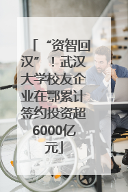 “资智回汉”！武汉大学校友企业在鄂累计签约投资超6000亿元
