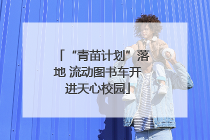 “青苗计划”落地 流动图书车开进天心校园