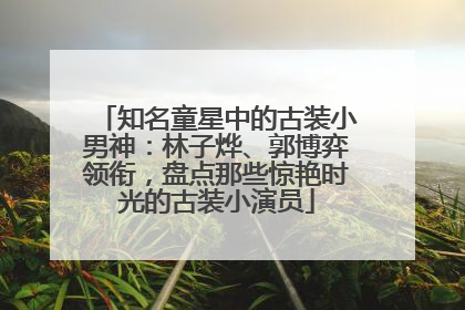 知名童星中的古装小男神：林子烨、郭博弈领衔，盘点那些惊艳时光的古装小演员