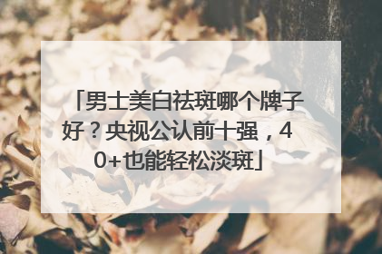 男士美白祛斑哪个牌子好？央视公认前十强，40+也能轻松淡斑