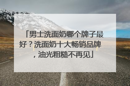 男士洗面奶哪个牌子最好？洗面奶十大畅销品牌，油光粗糙不再见