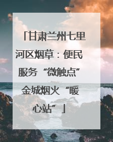甘肃兰州七里河区烟草：便民服务“微触点” 金城烟火“暖心站”