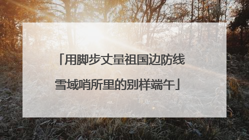 用脚步丈量祖国边防线 雪域哨所里的别样端午