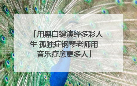 用黑白键演绎多彩人生 孤独症钢琴老师用音乐疗愈更多人