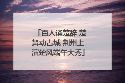 百人诵楚辞 楚舞动古城 荆州上演楚风端午大秀