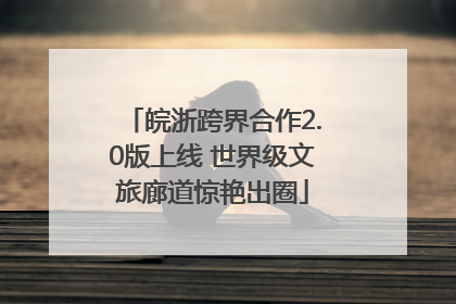 皖浙跨界合作2.0版上线 世界级文旅廊道惊艳出圈
