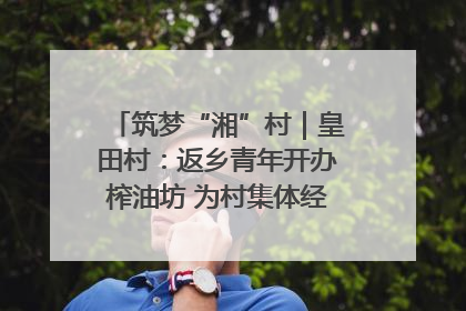 筑梦“湘”村｜皇田村：返乡青年开办榨油坊 为村集体经济“加油”