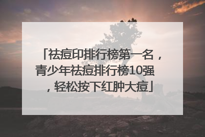 祛痘印排行榜第一名，青少年祛痘排行榜10强，轻松按下红肿大痘