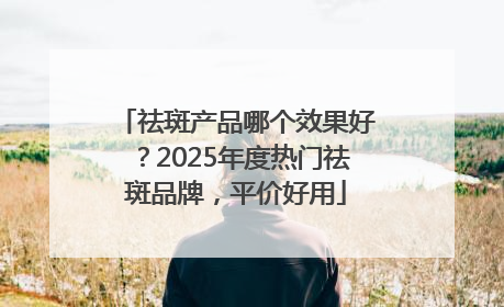 祛斑产品哪个效果好？2025年度热门祛斑品牌，平价好用