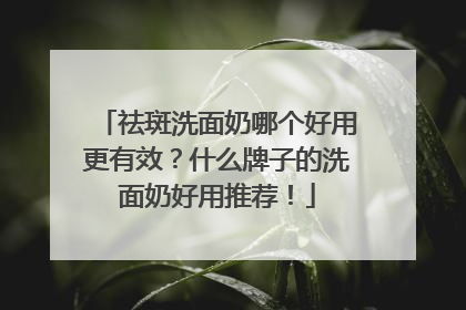 祛斑洗面奶哪个好用更有效？什么牌子的洗面奶好用推荐！