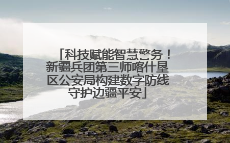 科技赋能智慧警务！新疆兵团第三师喀什垦区公安局构建数字防线守护边疆平安