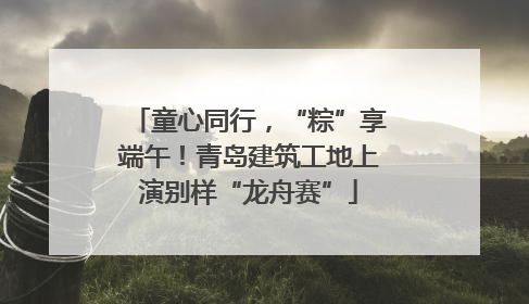 童心同行，“粽”享端午！青岛建筑工地上演别样“龙舟赛”