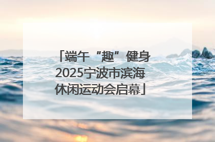 端午“趣”健身 2025宁波市滨海休闲运动会启幕