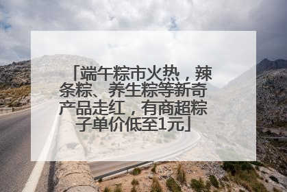端午粽市火热，辣条粽、养生粽等新奇产品走红，有商超粽子单价低至1元