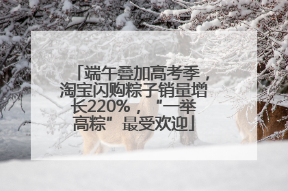 端午叠加高考季，淘宝闪购粽子销量增长220%，“一举高粽”最受欢迎