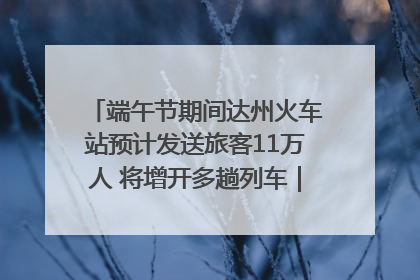 端午节期间达州火车站预计发送旅客11万人 将增开多趟列车｜网络中国节·端午