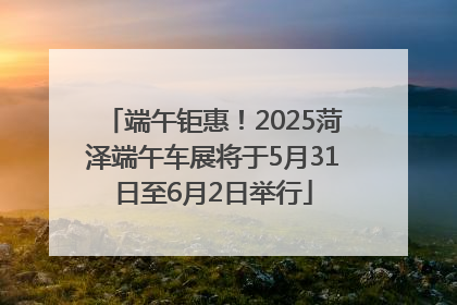 端午钜惠！2025菏泽端午车展将于5月31日至6月2日举行