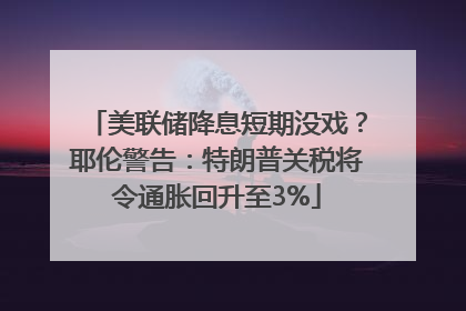 美联储降息短期没戏？耶伦警告：特朗普关税将令通胀回升至3%