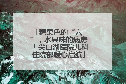 糖果色的“六一”，水果味的病房！尖山湖医院儿科住院部暖心启航