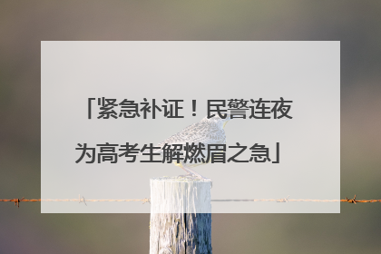 紧急补证！民警连夜为高考生解燃眉之急