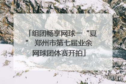 组团畅享网球一“夏” 郑州市第七届业余网球团体赛开拍