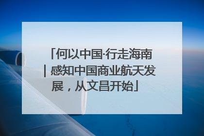 何以中国·行走海南｜感知中国商业航天发展，从文昌开始