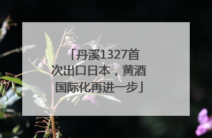 丹溪1327首次出口日本，黄酒国际化再进一步