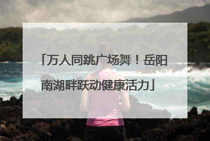 万人同跳广场舞！岳阳南湖畔跃动健康活力