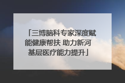 三博脑科专家深度赋能健康帮扶 助力新河基层医疗能力提升