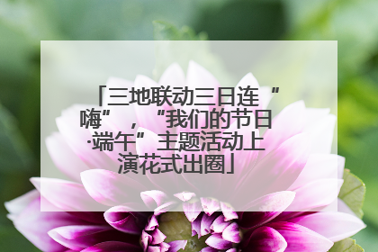 三地联动三日连“嗨”，“我们的节日·端午”主题活动上演花式出圈