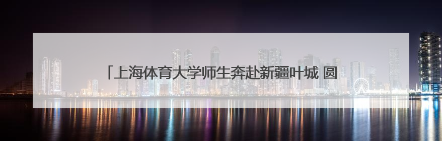 上海体育大学师生奔赴新疆叶城 圆满完成“文化润疆”体育支教活动
