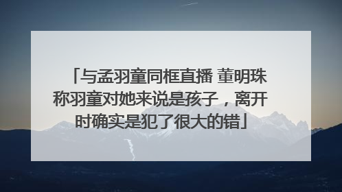 与孟羽童同框直播 董明珠称羽童对她来说是孩子，离开时确实是犯了很大的错
