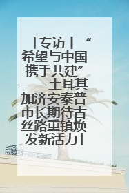 专访丨“希望与中国携手共建”——土耳其加济安泰普市长期待古丝路重镇焕发新活力