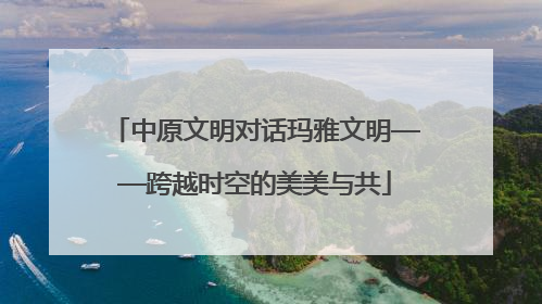 中原文明对话玛雅文明——跨越时空的美美与共