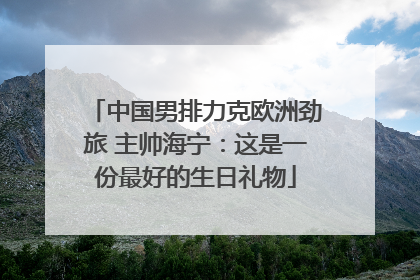 中国男排力克欧洲劲旅 主帅海宁：这是一份最好的生日礼物