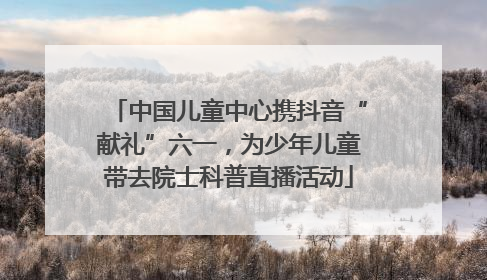 中国儿童中心携抖音“献礼”六一，为少年儿童带去院士科普直播活动
