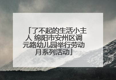 了不起的生活小主人 绵阳市安州区调元路幼儿园举行劳动月系列活动