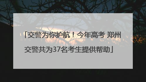 交警为你护航！今年高考 郑州交警共为37名考生提供帮助