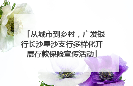 从城市到乡村，广发银行长沙星沙支行多样化开展存款保险宣传活动
