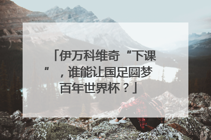伊万科维奇“下课”，谁能让国足圆梦百年世界杯？