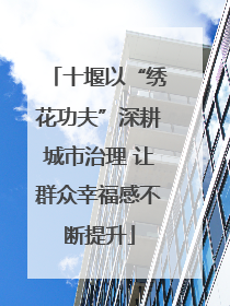 十堰以“绣花功夫”深耕城市治理 让群众幸福感不断提升