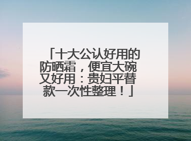 十大公认好用的防晒霜，便宜大碗又好用：贵妇平替款一次性整理！
