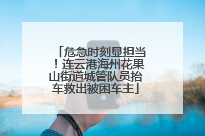 危急时刻显担当！连云港海州花果山街道城管队员抬车救出被困车主